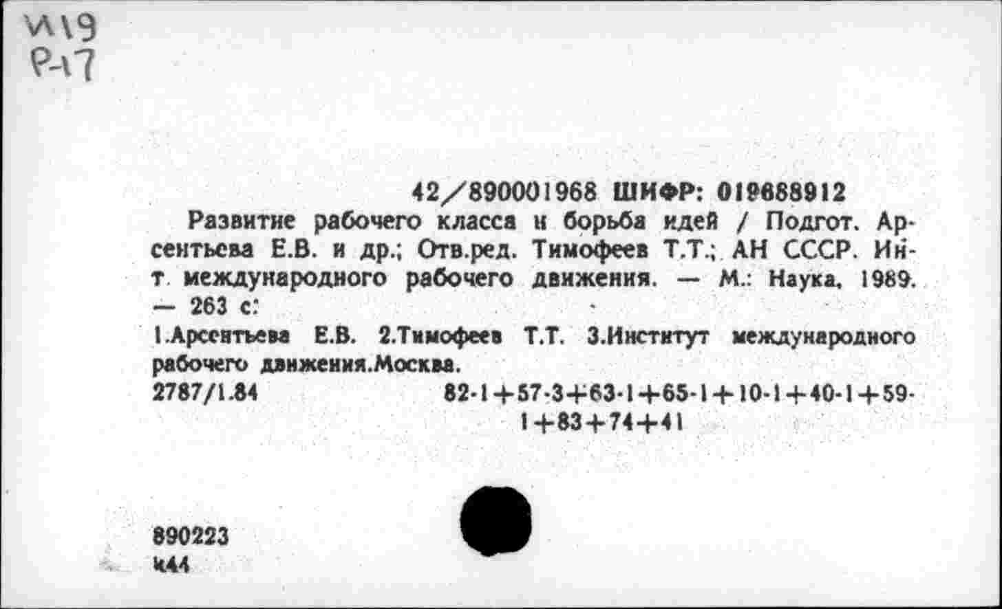 ﻿\л\э
^7
42/890001968 ШИФР: 019688912
Развитие рабочего класса и борьба идей / Подгот. Арсентьева Е.В. и др.; Отв.ред. Тимофеев Т.Т.; АН СССР. Ин-т международного рабочего движения. — М.: Наука, 1989. - 263 с:
I .Арсентьева Е.В. 2.Тимофеев Т.Т. З.Институт международного рабочего движения.Москва.
2787/1.84	82-1+57-3+63-1+65-1 + 10-1+40-1+59-
1+83 + 74+41
890223 И44